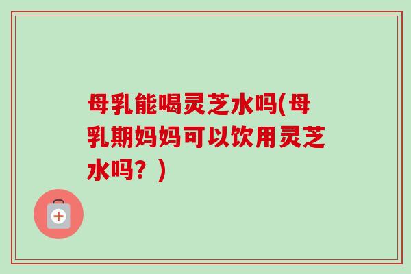 母乳能喝灵芝水吗(母乳期妈妈可以饮用灵芝水吗?)-第1张图片-卓越灵芝孢子粉 母乳能喝灵芝水吗(母乳期妈妈可以饮用灵芝水吗?)-第1张图片-卓越灵芝孢子粉
