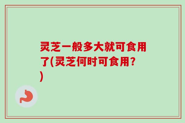 灵芝一般多大就可食用了(灵芝何时可食用？)-第1张图片-卓越灵芝孢子粉