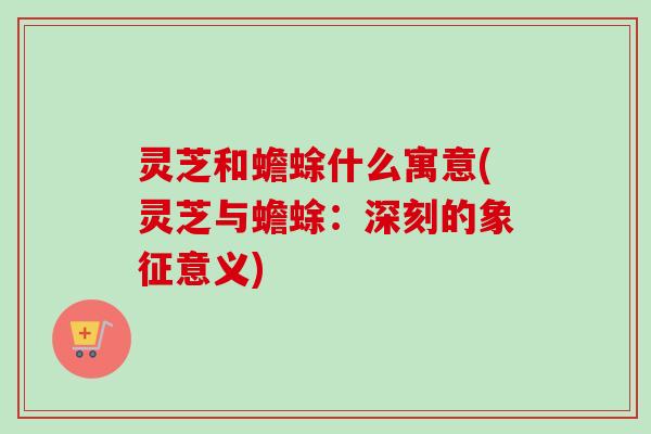 灵芝和蟾蜍什么寓意(灵芝与蟾蜍:深刻的象征意义)-第1张图片-卓越灵芝孢子粉 灵芝和蟾蜍什么寓意(灵芝与蟾蜍:深刻的象征意义)-第1张图片-卓越灵芝孢子粉