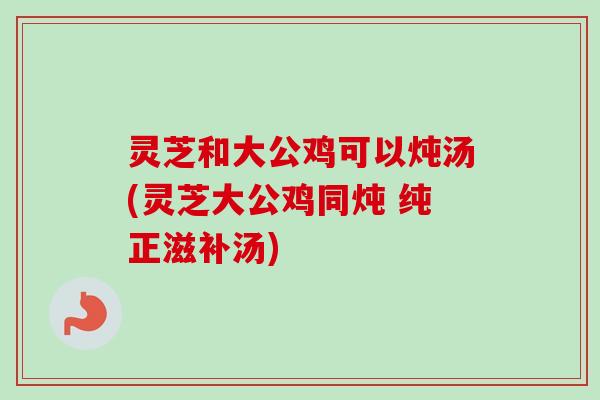 灵芝和大公鸡可以炖汤(灵芝大公鸡同炖 纯正滋补汤)-第1张图片-卓越灵芝孢子粉