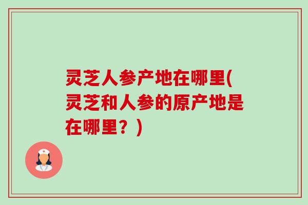 灵芝人参产地在哪里(灵芝和人参的原产地是在哪里?)-第1张图片-卓越灵芝孢子粉 灵芝人参产地在哪里(灵芝和人参的原产地是在哪里?)-第1张图片-卓越灵芝孢子粉