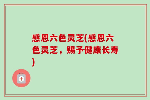 感恩六色灵芝(感恩六色灵芝，赐予健康长寿)-第1张图片-卓越灵芝孢子粉