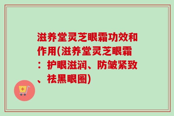 滋养堂灵芝眼霜功效和作用(滋养堂灵芝眼霜：护眼滋润、防皱紧致、祛黑眼圈)-第1张图片-卓越灵芝孢子粉