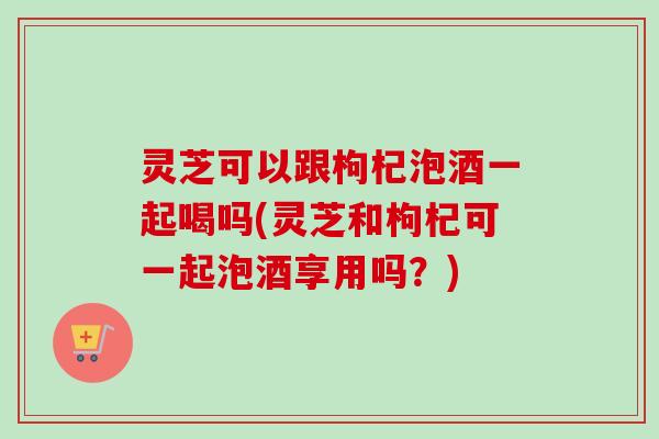 灵芝可以跟枸杞泡酒一起喝吗(灵芝和枸杞可一起泡酒享用吗？)-第1张图片-卓越灵芝孢子粉