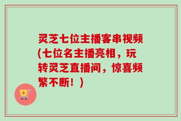灵芝七位主播客串视频(七位名主播亮相，玩转灵芝直播间，惊喜频繁不断！)-第1张图片-卓越灵芝孢子粉