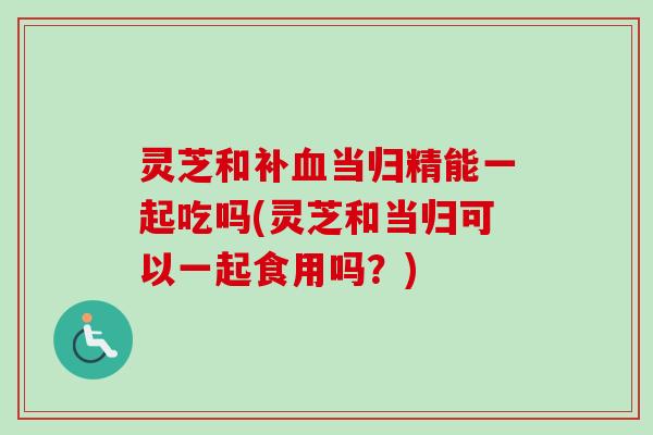 灵芝和补血当归精能一起吃吗(灵芝和当归可以一起食用吗?)-第1张图片-卓越灵芝孢子粉 灵芝和补血当归精能一起吃吗(灵芝和当归可以一起食用吗?)-第1张图片-卓越灵芝孢子粉