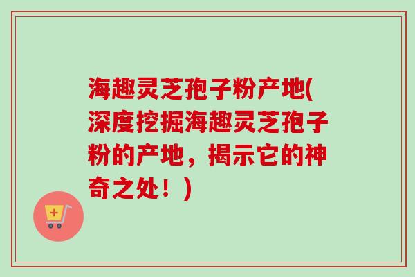 海趣灵芝孢子粉产地(深度挖掘海趣灵芝孢子粉的产地，揭示它的神奇之处！)-第1张图片-卓越灵芝孢子粉