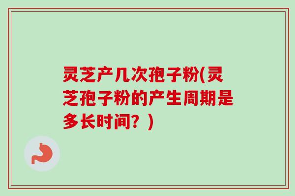 灵芝产几次孢子粉(灵芝孢子粉的产生周期是多长时间？)-第1张图片-卓越灵芝孢子粉