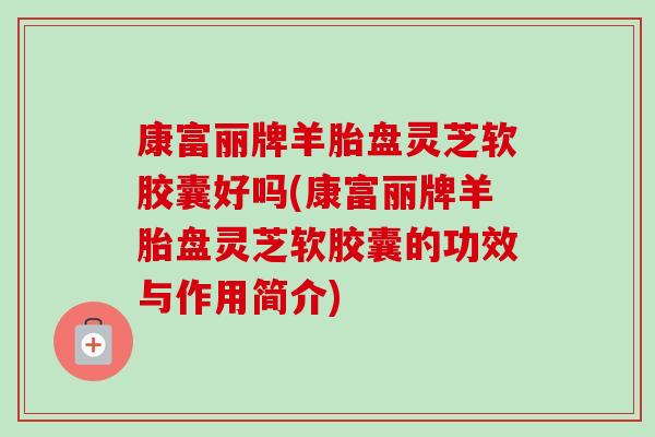 康富丽牌羊胎盘灵芝软胶囊好吗(康富丽牌羊胎盘灵芝软胶囊的功效与作用简介)-第1张图片-卓越灵芝孢子粉 康富丽牌羊胎盘灵芝软胶囊好吗(康富丽牌羊胎盘灵芝软胶囊的功效与作用简介)-第1张图片-卓越灵芝孢子粉