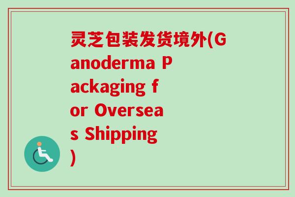 灵芝包装发货境外(Ganoderma Packaging for Overseas Shipping)-第1张图片-卓越灵芝孢子粉 灵芝包装发货境外(Ganoderma Packaging for Overseas Shipping)-第1张图片-卓越灵芝孢子粉