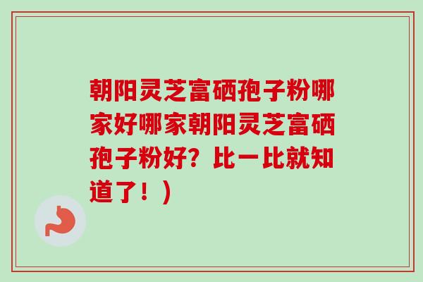 朝阳灵芝富硒孢子粉哪家好哪家朝阳灵芝富硒孢子粉好？比一比就知道了！)-第1张图片-卓越灵芝孢子粉