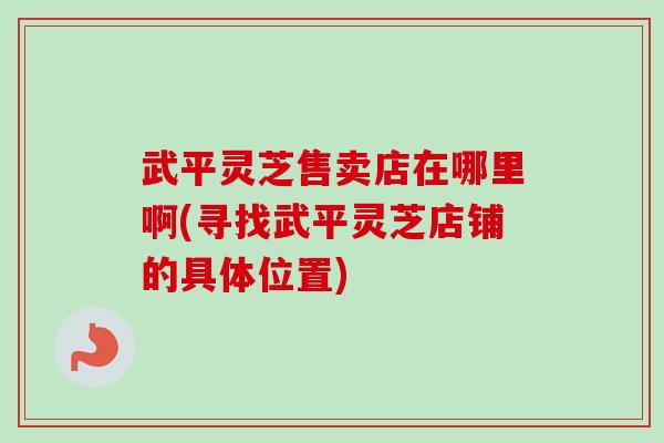 武平灵芝售卖店在哪里啊(寻找武平灵芝店铺的具体位置)-第1张图片-卓越灵芝孢子粉 武平灵芝售卖店在哪里啊(寻找武平灵芝店铺的具体位置)-第1张图片-卓越灵芝孢子粉