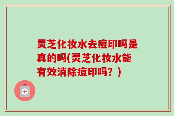 灵芝化妆水去痘印吗是真的吗(灵芝化妆水能有效消除痘印吗？)-第1张图片-卓越灵芝孢子粉
