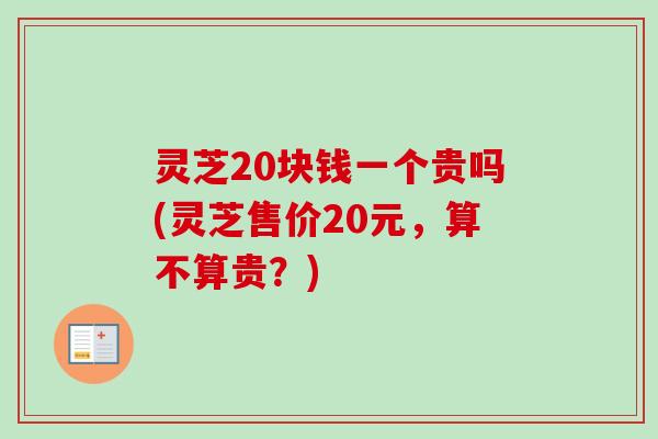 灵芝20块钱一个贵吗(灵芝售价20元，算不算贵？)-第1张图片-卓越灵芝孢子粉