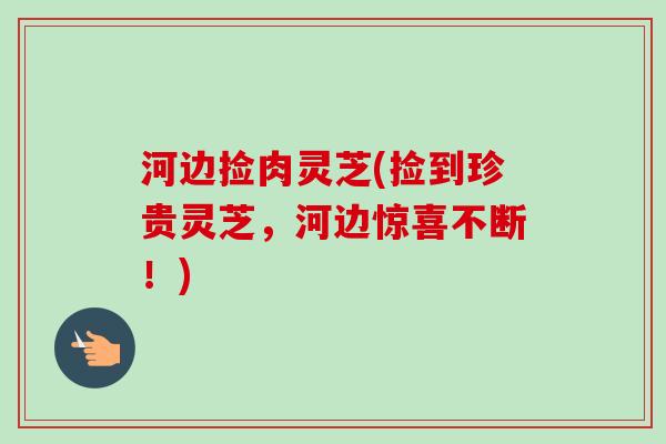 河边捡肉灵芝(捡到珍贵灵芝,河边惊喜不断!)-第1张图片-卓越灵芝孢子粉 河边捡肉灵芝(捡到珍贵灵芝,河边惊喜不断!)-第1张图片-卓越灵芝孢子粉