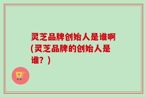 灵芝品牌创始人是谁啊(灵芝品牌的创始人是谁?)-第1张图片-卓越灵芝孢子粉 灵芝品牌创始人是谁啊(灵芝品牌的创始人是谁?)-第1张图片-卓越灵芝孢子粉