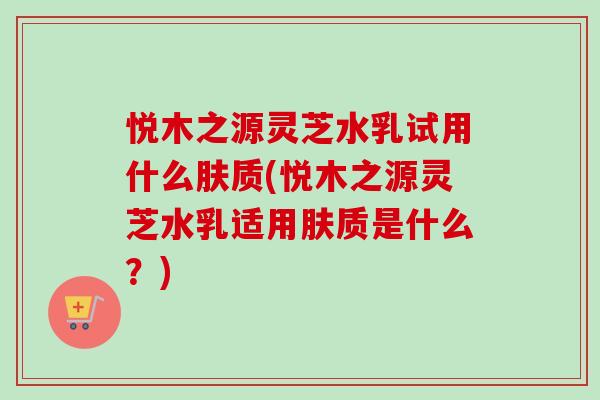 悦木之源灵芝水乳试用什么肤质(悦木之源灵芝水乳适用肤质是什么?)-第1张图片-卓越灵芝孢子粉 悦木之源灵芝水乳试用什么肤质(悦木之源灵芝水乳适用肤质是什么?)-第1张图片-卓越灵芝孢子粉