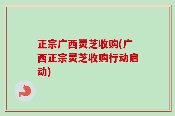 正宗广西灵芝收购(广西正宗灵芝收购行动启动)-第1张图片-卓越灵芝孢子粉 正宗广西灵芝收购(广西正宗灵芝收购行动启动)-第1张图片-卓越灵芝孢子粉