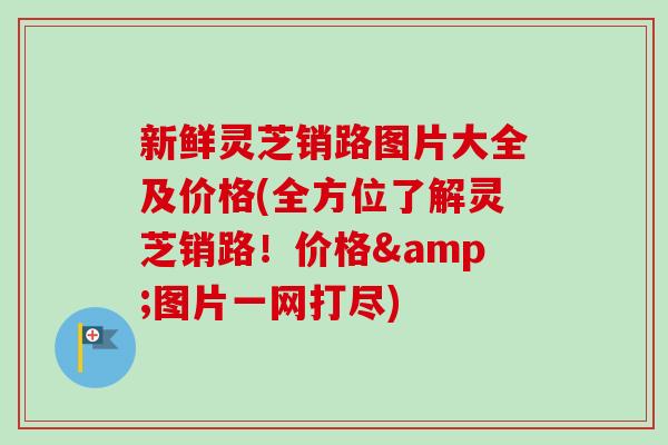 新鲜灵芝销路图片大全及价格(全方位了解灵芝销路！价格&图片一网打尽)-第1张图片-卓越灵芝孢子粉