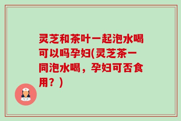 灵芝和茶叶一起泡水喝可以吗孕妇(灵芝茶一同泡水喝,孕妇可否食用?)-第1张图片-卓越灵芝孢子粉 灵芝和茶叶一起泡水喝可以吗孕妇(灵芝茶一同泡水喝,孕妇可否食用?)-第1张图片-卓越灵芝孢子粉