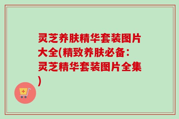 灵芝养肤精华套装图片大全(精致养肤必备：灵芝精华套装图片全集)-第1张图片-卓越灵芝孢子粉