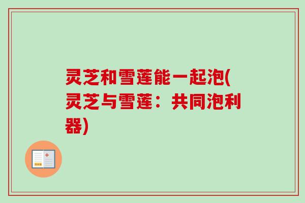 灵芝和雪莲能一起泡(灵芝与雪莲:共同泡利器)-第1张图片-卓越灵芝孢子粉 灵芝和雪莲能一起泡(灵芝与雪莲:共同泡利器)-第1张图片-卓越灵芝孢子粉
