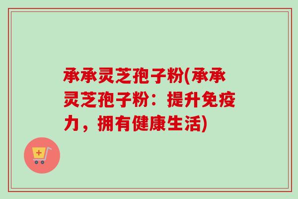 承承灵芝孢子粉(承承灵芝孢子粉:提升免疫力,拥有健康生活)-第1张图片-卓越灵芝孢子粉 承承灵芝孢子粉(承承灵芝孢子粉:提升免疫力,拥有健康生活)-第1张图片-卓越灵芝孢子粉
