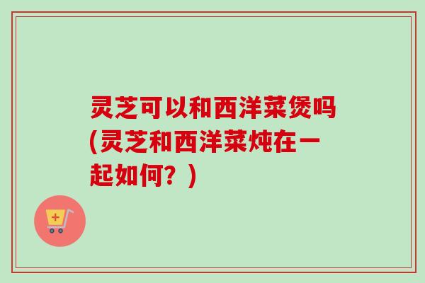 灵芝可以和西洋菜煲吗(灵芝和西洋菜炖在一起如何？)-第1张图片-卓越灵芝孢子粉