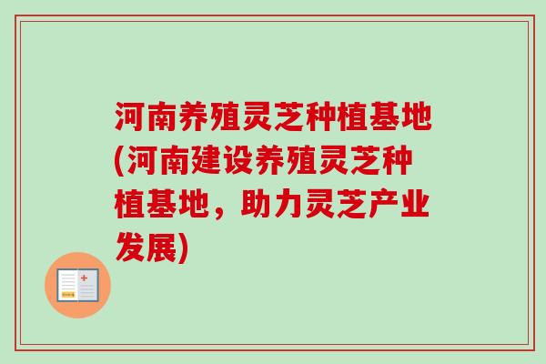 河南养殖灵芝种植基地(河南建设养殖灵芝种植基地，助力灵芝产业发展)-第1张图片-卓越灵芝孢子粉