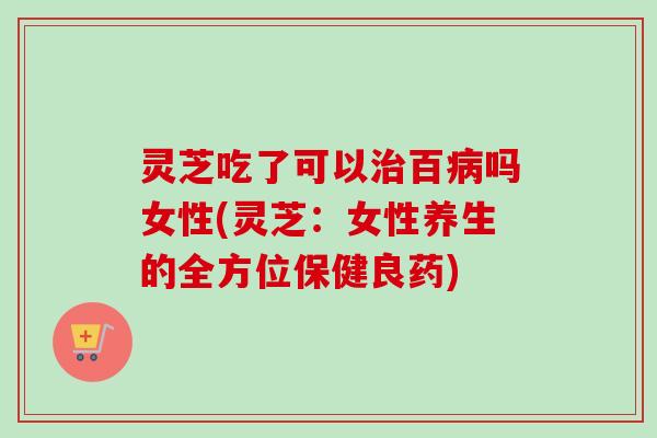 灵芝吃了可以治百病吗女性(灵芝:女性养生的全方位保健良药)-第1张图片-卓越灵芝孢子粉 灵芝吃了可以治百病吗女性(灵芝:女性养生的全方位保健良药)-第1张图片-卓越灵芝孢子粉