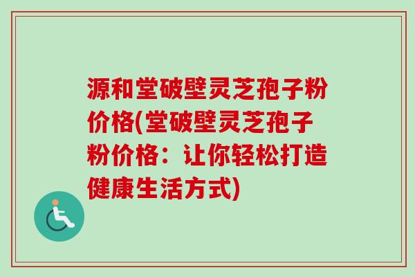 源和堂破壁灵芝孢子粉价格(堂破壁灵芝孢子粉价格:让你轻松打造健康生活方式)-第1张图片-卓越灵芝孢子粉 源和堂破壁灵芝孢子粉价格(堂破壁灵芝孢子粉价格:让你轻松打造健康生活方式)-第1张图片-卓越灵芝孢子粉
