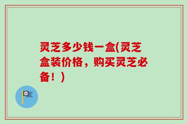 灵芝多少钱一盒(灵芝盒装价格,购买灵芝必备!)-第1张图片-卓越灵芝孢子粉 灵芝多少钱一盒(灵芝盒装价格,购买灵芝必备!)-第1张图片-卓越灵芝孢子粉
