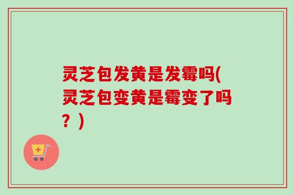 灵芝包发黄是发霉吗(灵芝包变黄是霉变了吗?)-第1张图片-卓越灵芝孢子粉 灵芝包发黄是发霉吗(灵芝包变黄是霉变了吗?)-第1张图片-卓越灵芝孢子粉
