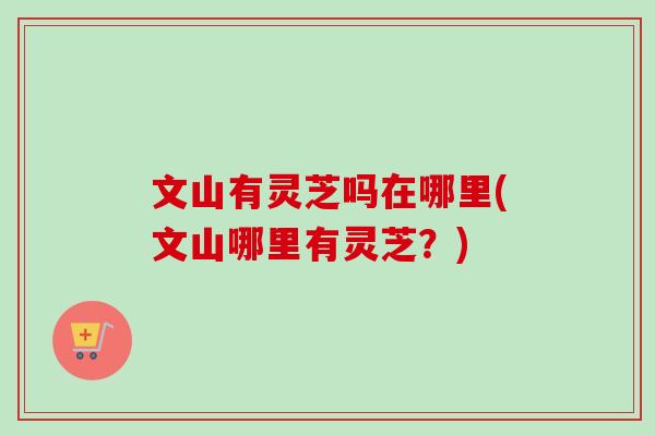 文山有灵芝吗在哪里(文山哪里有灵芝？)-第1张图片-卓越灵芝孢子粉
