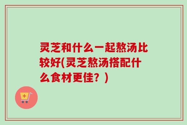 灵芝和什么一起熬汤比较好(灵芝熬汤搭配什么食材更佳？)-第1张图片-卓越灵芝孢子粉