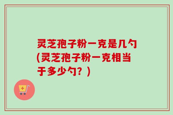 灵芝孢子粉一克是几勺(灵芝孢子粉一克相当于多少勺？)-第1张图片-卓越灵芝孢子粉