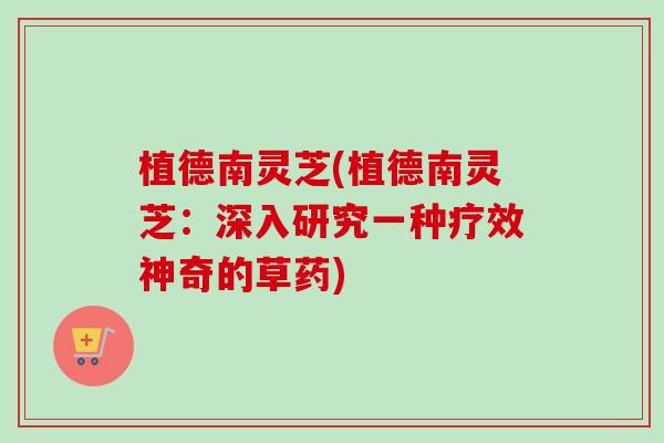 植德南灵芝(植德南灵芝:深入研究一种疗效神奇的草药)-第1张图片-卓越灵芝孢子粉 植德南灵芝(植德南灵芝:深入研究一种疗效神奇的草药)-第1张图片-卓越灵芝孢子粉