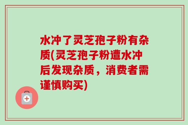 水冲了灵芝孢子粉有杂质(灵芝孢子粉遭水冲后发现杂质，消费者需谨慎购买)-第1张图片-卓越灵芝孢子粉