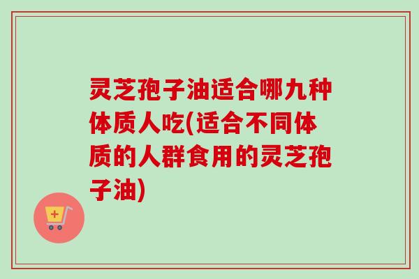 灵芝孢子油适合哪九种体质人吃(适合不同体质的人群食用的灵芝孢子油)-第1张图片-卓越灵芝孢子粉