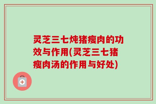 灵芝三七炖猪瘦肉的功效与作用(灵芝三七猪瘦肉汤的作用与好处)-第1张图片-卓越灵芝孢子粉 灵芝三七炖猪瘦肉的功效与作用(灵芝三七猪瘦肉汤的作用与好处)-第1张图片-卓越灵芝孢子粉