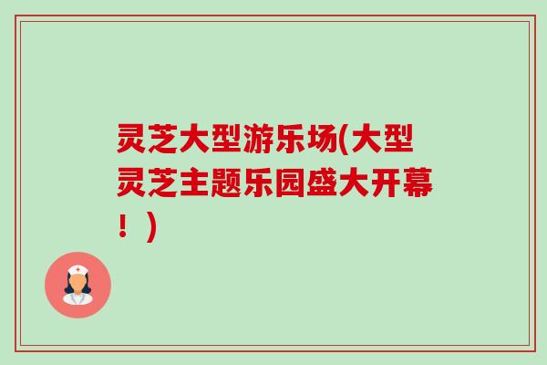 灵芝大型游乐场(大型灵芝主题乐园盛大开幕！)-第1张图片-卓越灵芝孢子粉