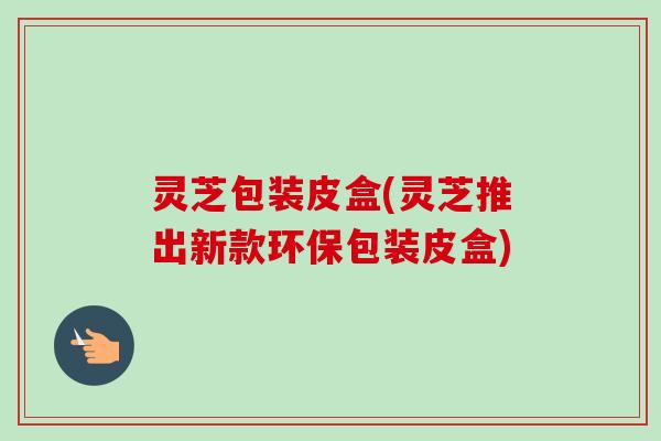 灵芝包装皮盒(灵芝推出新款环保包装皮盒)-第1张图片-卓越灵芝孢子粉 灵芝包装皮盒(灵芝推出新款环保包装皮盒)-第1张图片-卓越灵芝孢子粉