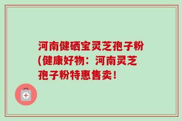 河南健硒宝灵芝孢子粉(健康好物:河南灵芝孢子粉特惠售卖!-第1张图片-卓越灵芝孢子粉 河南健硒宝灵芝孢子粉(健康好物:河南灵芝孢子粉特惠售卖!-第1张图片-卓越灵芝孢子粉