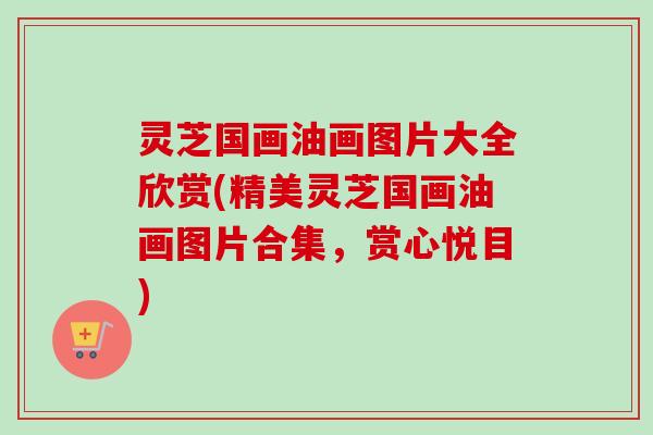灵芝国画油画图片大全欣赏(精美灵芝国画油画图片合集，赏心悦目)-第1张图片-卓越灵芝孢子粉