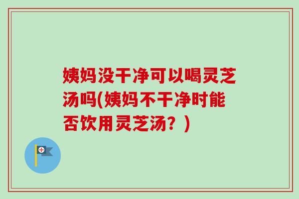 姨妈没干净可以喝灵芝汤吗(姨妈不干净时能否饮用灵芝汤？)-第1张图片-卓越灵芝孢子粉
