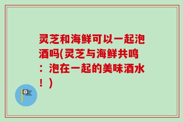 灵芝和海鲜可以一起泡酒吗(灵芝与海鲜共鸣：泡在一起的美味酒水！)-第1张图片-卓越灵芝孢子粉