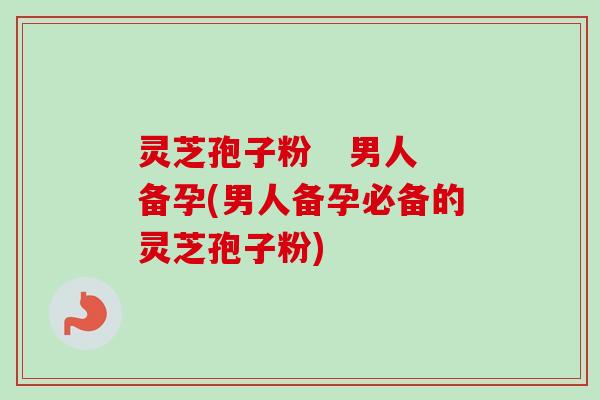 灵芝孢子粉   男人备孕(男人备孕必备的灵芝孢子粉)-第1张图片-卓越灵芝孢子粉