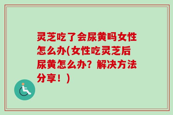 灵芝吃了会尿黄吗女性怎么办(女性吃灵芝后尿黄怎么办？解决方法分享！)-第1张图片-卓越灵芝孢子粉