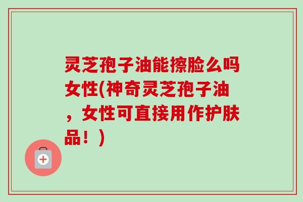 灵芝孢子油能擦脸么吗女性(神奇灵芝孢子油，女性可直接用作护肤品！)-第1张图片-卓越灵芝孢子粉