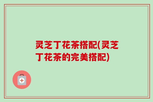 灵芝丁花茶搭配(灵芝丁花茶的完美搭配)-第1张图片-卓越灵芝孢子粉